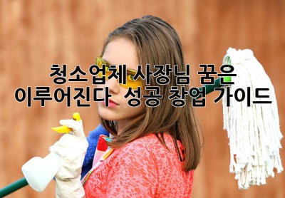 ✨ 청소업체 사장님, 꿈은 이루어진다! 🚀 성공 창업 가이드 🧹